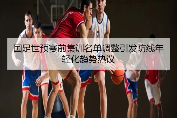 国足世预赛前集训名单调整引发防线年轻化趋势热议