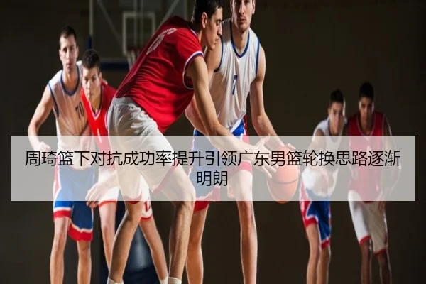 周琦篮下对抗成功率提升引领广东男篮轮换思路逐渐明朗
