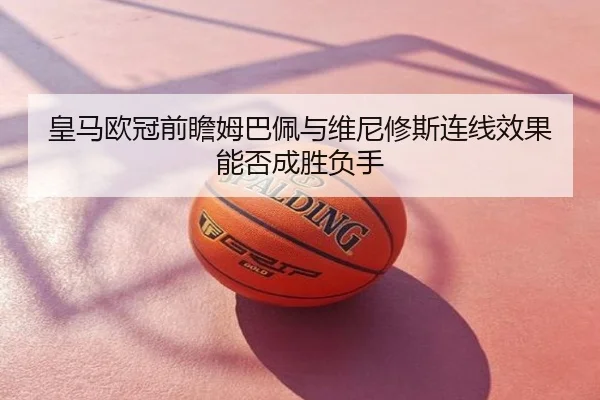 皇马欧冠前瞻姆巴佩与维尼修斯连线效果能否成胜负手