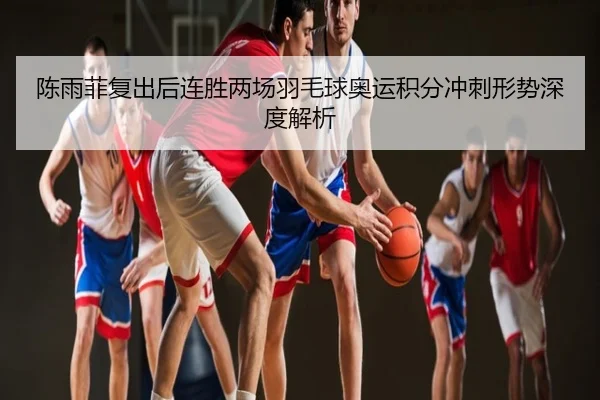 陈雨菲复出后连胜两场羽毛球奥运积分冲刺形势深度解析