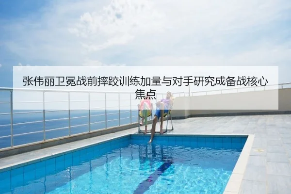 张伟丽卫冕战前摔跤训练加量与对手研究成备战核心焦点