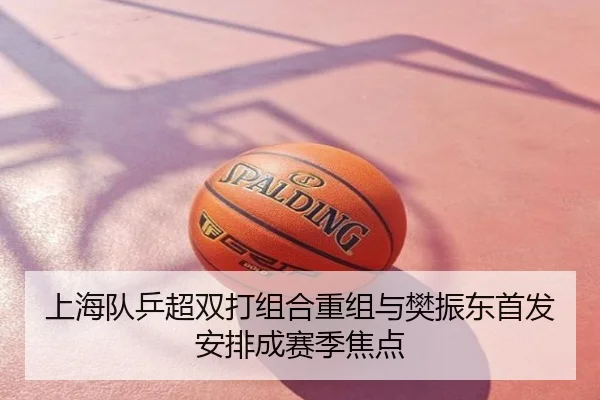 上海队乒超双打组合重组与樊振东首发安排成赛季焦点