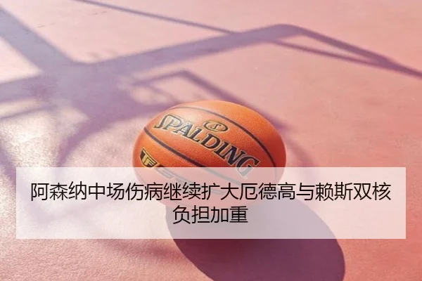 阿森纳中场伤病继续扩大厄德高与赖斯双核负担加重